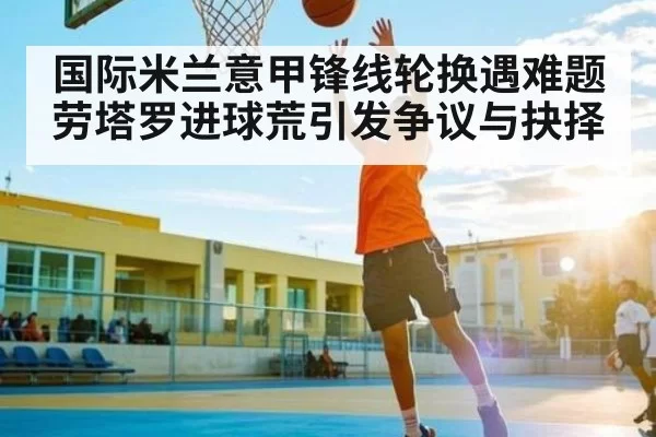 国际米兰意甲锋线轮换遇难题劳塔罗进球荒引发争议与抉择