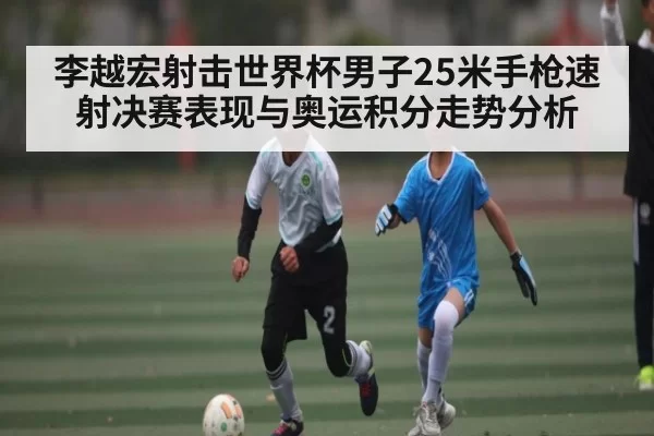 李越宏射击世界杯男子25米手枪速射决赛表现与奥运积分走势分析